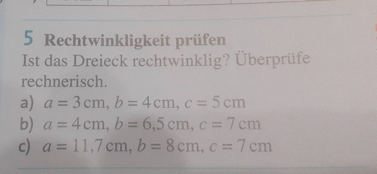 Rechtwinkligkeit prüfen 
Ist das Dreieck rechtwinklig? Überprüfe 
rechnerisch. 
a) a=3cm, b=4cm, c=5cm
b) a=4cm, b=6,5cm, c=7cm
c) a=11,7cm, b=8cm, c=7cm