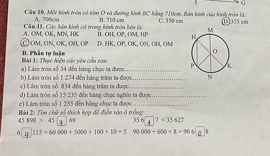 Một hình tròn có tâm O và đường kính BC bằng 710cm. Bán kính của hình tròn là:
A. 700cm B. 710 cm C. 350 cm D) 355 cm
Câu 11. Các bán kính có trong hình tròn bên là:
A. OM, OK, MN, HK B. OH, OP, OM, HP
C OM, ON, OK, OH, OP D. HK, OP, OK, ON, OH, OM
B. Phần tự luận
Bài 1: Thực hiện các yêu cầu sau:
a) Làm tròn số 34 đến hàng chục ta được._
b) Làm tròn số 1 274 đến hàng trăm ta được_ 
c) Làm tròn số 834 đến hàng trăm ta được._
d) Làm tròn số 15·235 đến hàng chục nghìn ta được_
e) Làm tròn số 1 235 đến hàng chục ta được.._
Bài 2: Tìm chữ số thích hợp để điền vào ô trống:
45898>45 69 35 6 7<35627</tex> 
6 4 115=60000+5000+100+10+5 90000+600+8=906 8