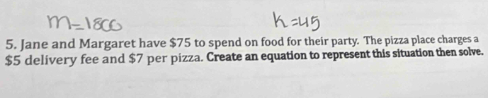 Jane and Margaret have $75 to spend on food for their party. The pizza place charges a
$5 delivery fee and $7 per pizza. Create an equation to represent this situation then solve.