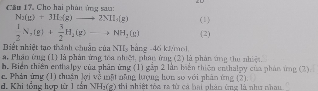 Cho hai phản ứng sau:
N_2(g)+3H_2(g)to 2NH_3(g) (1)
 1/2 N_2(g)+ 3/2 H_2(g)to NH_3(g)
(2)
Biết nhiệt tạo thành chuẩn của NH_3 bằng -46 kJ/mol.
a. Phản ứng (1) là phản ứng tỏa nhiệt, phản ứng (2) là phản ứng thu nhiệt.
b. Biến thiên enthalpy của phản ứng (1) gấp 2 lần biến thiên enthalpy của phản ứng (2).
c. Phản ứng (1) thuận lợi về mặt năng lượng hơn so với phản ứng (2).
d. Khi tổng hợp từ 1 tấn NH_3(g) thì nhiệt tỏa ra từ cả hai phản ứng là như nhau.