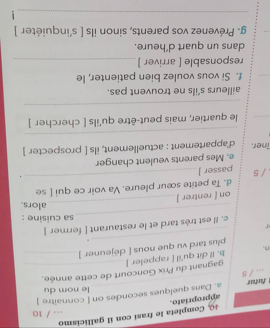 Completa le frasi con il gallicismo 
... / 10 
appropriato. 
1 futur _a. Dans quelques secondes on [ connaître ] 
le nom du 
.. / 5 
gagnant du Prix Goncourt de cette année. 
n. b. Il dit qu'il [ rappeler ]_ 
plus tard vu que nous [ déjeuner ]_ 
_. 
_ 
c. Il est très tard et le restaurant [ fermer ] 
r 
sa cuisine : 
_ 
alors. 
on [ rentrer ] 
d. Ta petite sœur pleure. Va voir ce qui [ se 
/ 5 passer ] 
_、 
e. Mes parents veulent changer 
îner. d’appartement : actuellement, ils [ prospecter ] 
_ 
_ 
le quartier, mais peut-être qu'ils [ chercher ] 
_ 
ailleurs s’ils ne trouvent pas. 
_ 
f. Si vous voulez bien patienter, le 
responsable [ arriver ]_ 
dans un quart d’heure. 
g. Prévenez vos parents, sinon ils [ s'inquiéter ] 
_