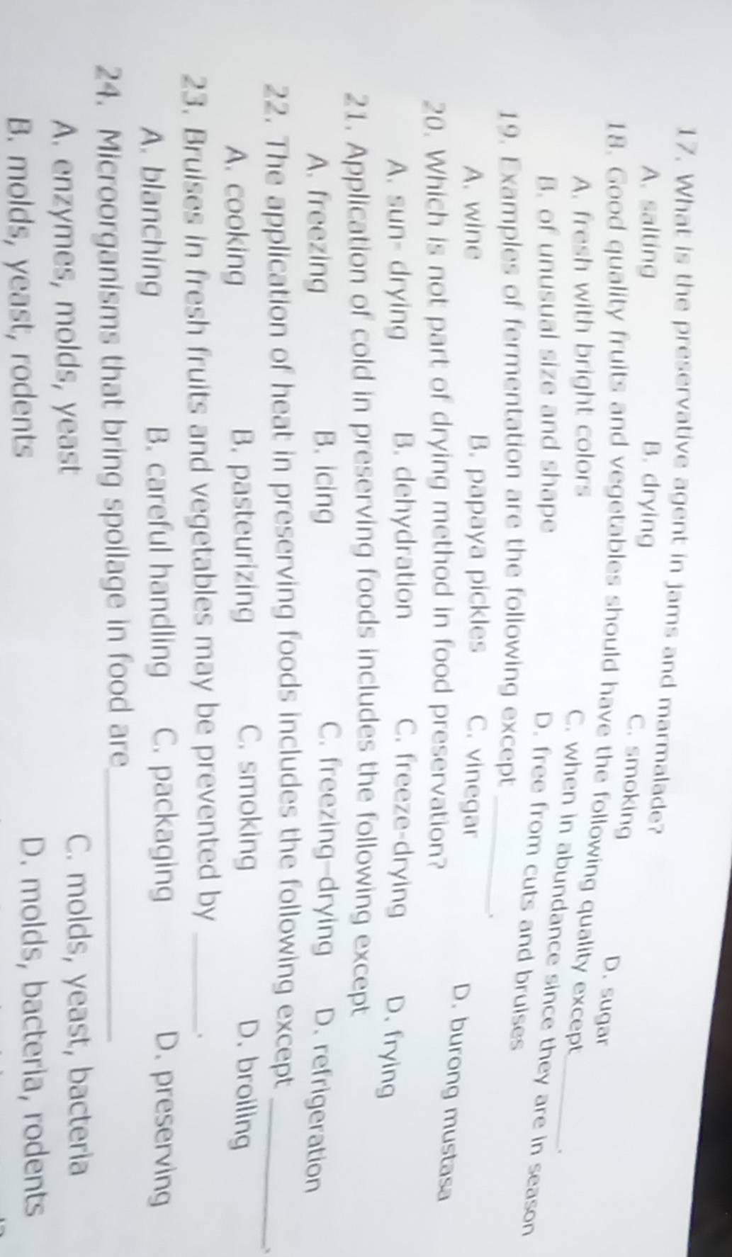 What is the preservative agent in jams and marmalade?
A. salting B. drying
C. smoking D. sugar
18. Good quality fruits and vegetables should have the following quality except
A. fresh with bright colors
C. when in abundance since they are in season
B. of unusual size and shape
.
D. free from cuts and bruises
19. Examples of fermentation are the following except_
A. wine B. papaya pickles C. vinegar
D. burong mustasa
20. Which is not part of drying method in food preservation?
A. sun- drying B. dehydration C. freeze-drying D. frying
21. Application of cold in preserving foods includes the following except
A. freezing B. icing C. freezing-drying D. refrigeration
22. The application of heat in preserving foods includes the following except_
、
C. smoking
A. cooking B. pasteurizing D. broiling
23. Bruises in fresh fruits and vegetables may be prevented by_
A. blanching B. careful handling C. packaging D. preserving
24. Microorganisms that bring spoilage in food are_
A. enzymes, molds, yeast
C. molds, yeast, bacteria
B. molds, yeast, rodents D. molds, bacteria, rodents