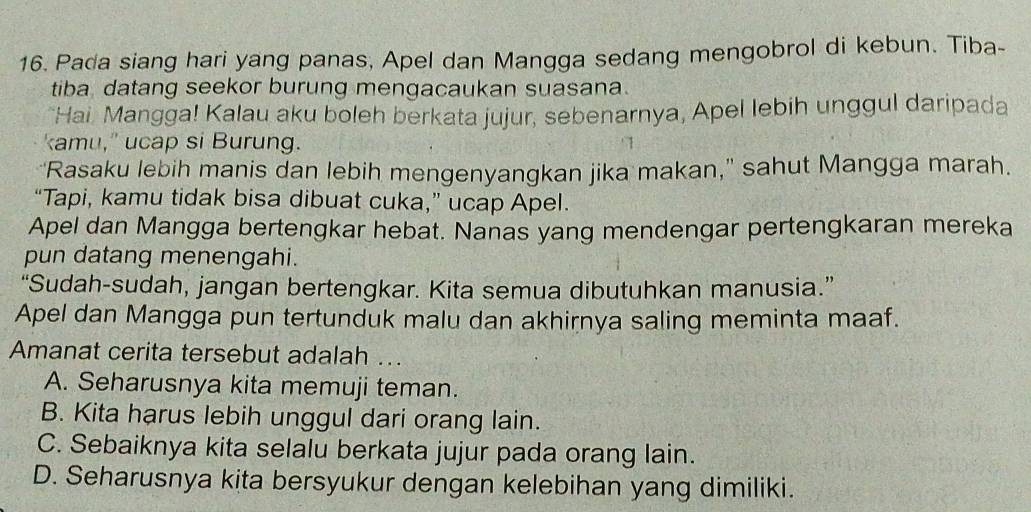 Pada siang hari yang panas, Apel dan Mangga sedang mengobrol di kebun. Tiba-
tiba datang seekor burung mengacaukan suasana.
Hai., Mangga! Kalau aku boleh berkata jujur, sebenarnya, Apel lebih unggul daripada
kamu," ucap si Burung.
‘Rasaku lebih manis dan lebih mengenyangkan jika makan," sahut Mangga marah.
“Tapi, kamu tidak bisa dibuat cuka,” ucap Apel.
Apel dan Mangga bertengkar hebat. Nanas yang mendengar pertengkaran mereka
pun datang menengahi.
“Sudah-sudah, jangan bertengkar. Kita semua dibutuhkan manusia.”
Apel dan Mangga pun tertunduk malu dan akhirnya saling meminta maaf.
Amanat cerita tersebut adalah ...
A. Seharusnya kita memuji teman.
B. Kita harus lebih unggul dari orang lain.
C. Sebaiknya kita selalu berkata jujur pada orang lain.
D. Seharusnya kita bersyukur dengan kelebihan yang dimiliki.