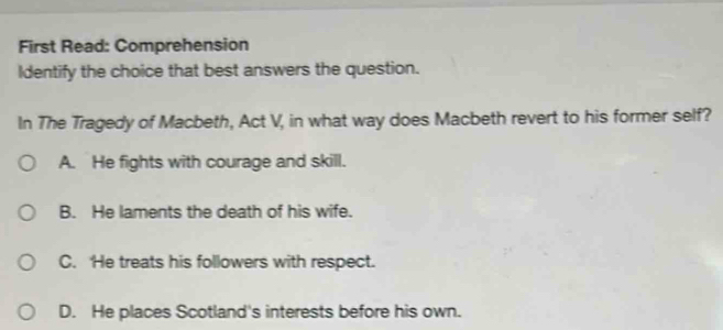 First Read: Comprehension
Identify the choice that best answers the question.
In The Tragedy of Macbeth, Act V, in what way does Macbeth revert to his former self?
A. He fights with courage and skill.
B. He laments the death of his wife.
C. He treats his followers with respect.
D. He places Scotland's interests before his own.