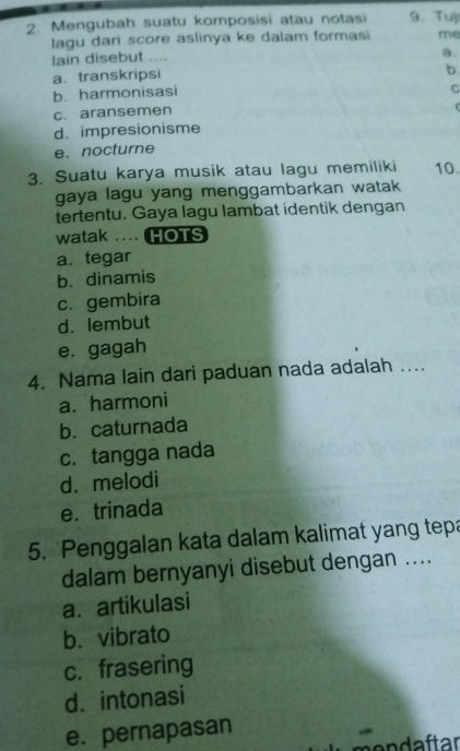 Mengubah suatu komposisi atau notasi 9. Tuji
lagu dari score aslinya ke dalam formasi me
lain disebut ....
a.
a. transkripsi
b
b. harmonisasi
C
c. aransemen
C
d. impresionisme
e. nocturne
3. Suatu karya musik atau lagu memiliki 10.
gaya lagu yang menggambarkan watak 
tertentu. Gaya lagu lambat identik dengan
watak .... HOTS
a. tegar
b. dinamis
c. gembira
d. lembut
e. gagah
4. Nama lain dari paduan nada adalah ....
a. harmoni
b. caturnada
c. tangga nada
d. melodi
e. trinada
5. Penggalan kata dalam kalimat yang tepa
dalam bernyanyi disebut dengan ....
a. artikulasi
b. vibrato
c. frasering
d. intonasi
e. pernapasan