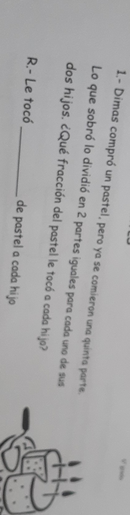 0 800 
1.- Dimas compró un pastel, pero ya se comieron una quinta parte. 
Lo que sobró lo dividió en 2 partes iguales para cada uno de sus 
dos hijos. ¿Qué fracción del pastel le tocó a cada híjo? 
R.- Le tocó _de pastel a cada hijo