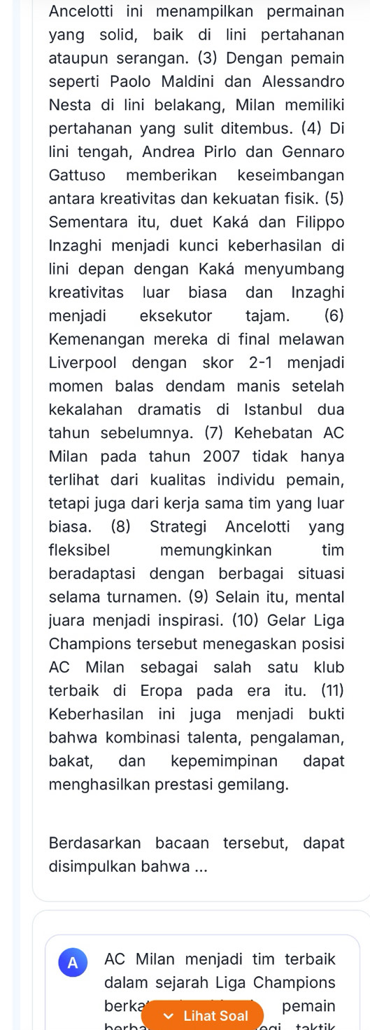 Ancelotti ini menampilkan permainan
yang solid, baik di lini pertahanan
ataupun serangan. (3) Dengan pemain
seperti Paolo Maldini dan Alessandro
Nesta di lini belakang, Milan memiliki
pertahanan yang sulit ditembus. (4) Di
lini tengah, Andrea Pirlo dan Gennaro
Gattuso memberikan keseimbangan
antara kreativitas dan kekuatan fisik. (5)
Sementara itu, duet Kaká dan Filippo
Inzaghi menjadi kunci keberhasilan di
lini depan dengan Kaká menyumbang
kreativitas luar biasa dan Inzaghi
menjadi eksekutor tajam. (6)
Kemenangan mereka di final melawan
Liverpool dengan skor 2-1 menjadi
momen balas dendam manis setelah
kekalahan dramatis di Istanbul dua
tahun sebelumnya. (7) Kehebatan AC
Milan pada tahun 2007 tidak hanya
terlihat dari kualitas individu pemain,
tetapi juga dari kerja sama tim yang luar
biasa. (8) Strategi Ancelotti yang
fleksibel memungkinkan tim
beradaptasi dengan berbagai situasi
selama turnamen. (9) Selain itu, mental
juara menjadi inspirasi. (10) Gelar Liga
Champions tersebut menegaskan posisi
AC Milan sebagai salah satu klub
terbaik di Eropa pada era itu. (11)
Keberhasilan ini juga menjadi bukti
bahwa kombinasi talenta, pengalaman,
bakat, dan kepemimpinan dapat
menghasilkan prestasi gemilang.
Berdasarkan bacaan tersebut, dapat
disimpulkan bahwa ...
A AC Milan menjadi tim terbaik
dalam sejarah Liga Champions
berka Lihat Soal
pemain