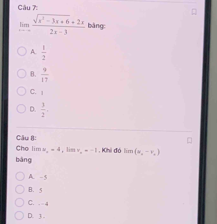 limlimits _xto -∈fty  (sqrt(x^2-3x+6)+2x)/2x-3  bằng:
A.  1/2 
B.  9/17 
C. 1
D.  3/2 . 
Câu 8:
Cho limlimits u_n=4 , lim v_n=-1. Khi đó limlimits (u_n-v_n)
bằng
A. -5
B. 5
C. . -4
D. 3.