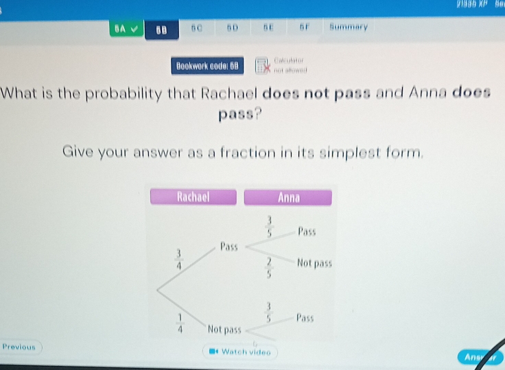 21335 XP 5er
5A 5B 6 C 5 D 5E 5 F Summary
Calculator
Bookwork code: 5B not allowed
What is the probability that Rachael does not pass and Anna does
pass?
Give your answer as a fraction in its simplest form.
Rachael Anna
Previous Watch video Ansr