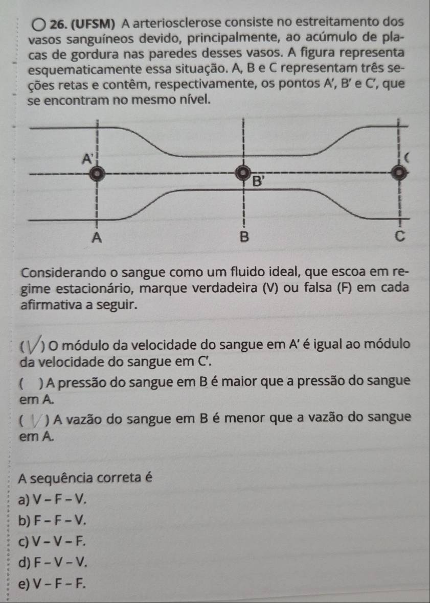 (UFSM) A arteriosclerose consiste no estreitamento dos
vasos sanguíneos devido, principalmente, ao acúmulo de pla-
cas de gordura nas paredes desses vasos. A figura representa
esquematicamente essa situação. A, B e C representam três se-
ções retas e contêm, respectivamente, os pontos A', B' e C’, que
se encontram no mesmo nível.
Considerando o sangue como um fluido ideal, que escoa em re-
gime estacionário, marque verdadeira (V) ou falsa (F) em cada
afirmativa a seguir.
 ) O módulo da velocidade do sangue em A' é igual ao módulo
da velocidade do sangue em C'.
( ) A pressão do sangue em B é maior que a pressão do sangue
em A.
(  ) A vazão do sangue em B é menor que a vazão do sangue
em A.
A sequência correta é
a) V-F-V.
b) F-F-V.
c) V-V-F.
d) F-V-V.
e) V-F-F.