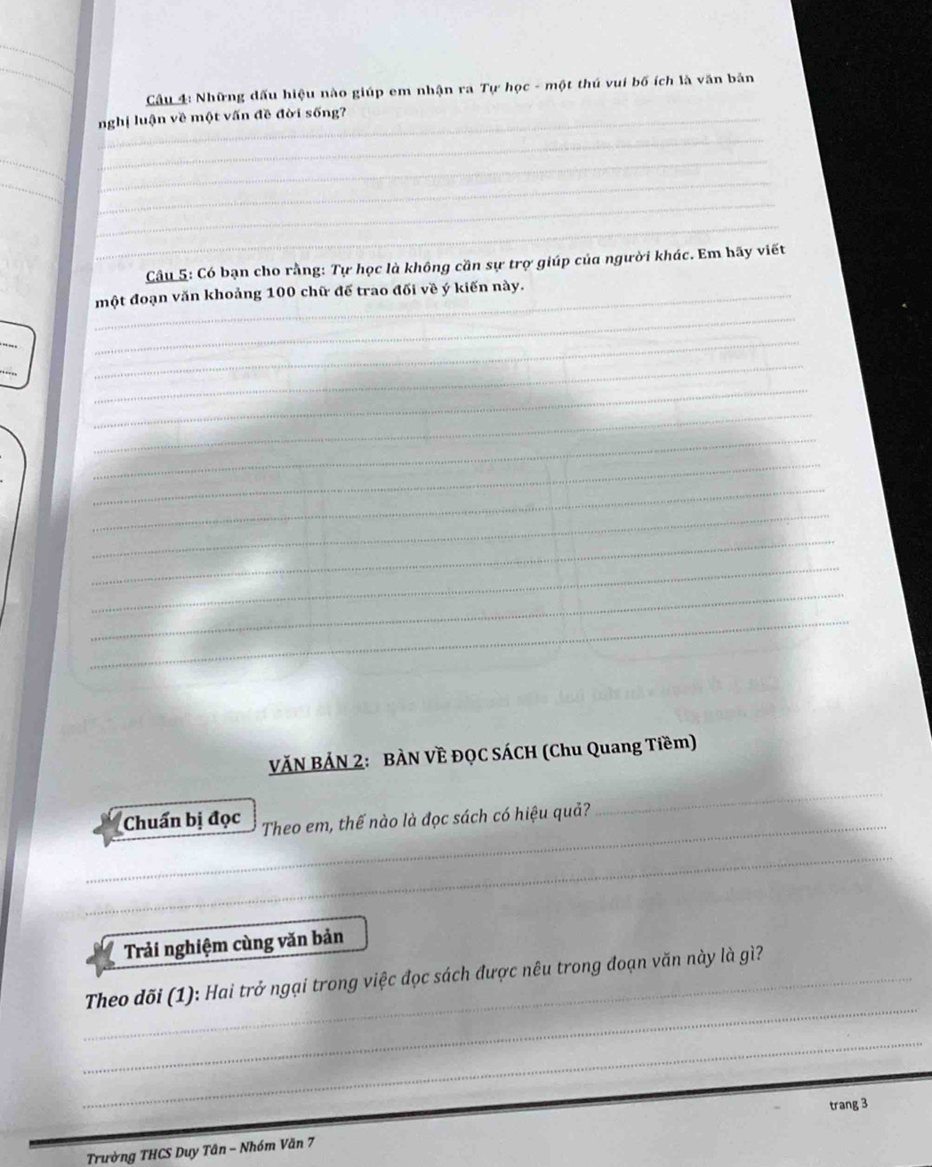 Cầu 4: Những dấu hiệu nào giúp em nhận ra Tự học - một thú vui bố ích là văn bản 
_ 
nghị luận về một vấn đề đời sống? 
__ 
_ 
_ 
_ 
_ 
Câu 5: Có bạn cho rằng: Tự học là không cần sự trợ giúp của người khác. Em hãy viết 
_ 
_một đoạn văn khoảng 100 chữ đế trao đối về ý kiến này. 
_ 
_ 
_ 
_ 
_ 
_ 
_ 
_ 
_ 
_ 
_ 
_ 
VĂN BẢN 2: BÀN VÈ ĐQC SÁCH (Chu Quang Tiềm) 
_Chuẩn bị đọc Theo em, thế nào là đọc sách có hiệu quả? 
_ 
_ 
Trải nghiệm cùng văn bản 
_ 
_ Theo dõi (1): Hai trở ngại trong việc đọc sách được nêu trong đoạn văn này là gì? 
_ 
trang 3
Trường THCS Duy Tân - Nhóm Văn 7