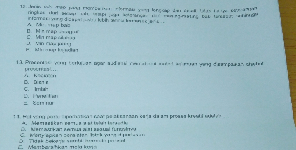 Jenis min map yang memberikan informasi yang lengkap dan detail, tidak hanya keterangan
ringkas dari setiap bab, tetapi juga keterangan dari masing-masing bab tersebut sehingga
informasi yang didapat justru lebih terinci termasuk jenis....
A. Min map bab
B. Min map paragraf
C. Min map silabus
D. Min map jaring
E. Min map kejadian
13. Presentasi yang bertujuan agar audiensi memahami materi keilmuan yang disampaikan disebut
presentasi....
A. Kegiatan
B、Bisnis
C. Ilmiah
D.Penelitian
E. Seminar
14. Hal yang perlu diperhatikan saat pelaksanaan kerja dalam proses kreatif adalah…...
A. Memastikan semua alat telah tersedia
B. Memastikan semua alat sesuai fungsinya
C. Menyiapkan peralatan listrik yang diperlukan
D. Tidak bekerja sambil bermain ponsel
E. Membersihkan meja kerja