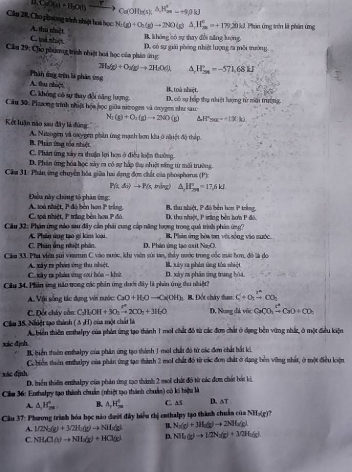 D_xCuO(s)+H_2O(l)xrightarrow P_Cu(OH)_2(s);△ H_(28)°=+9,0kJ
Cân 28. Cho phương trình nhiệt hoá học N_2(g)+O_2(g)to 2NO(g)△ _rH_(28)^0=+179.20kJ Phân ứng trên là phản ứng
A. thu nhiệt
C. toá nhiệt
B. không có sự thay đổi năng lượng.
D. có sự giải phóng nhiệt lượng ra môi trường.
Câu 29: Cho phương trình nhiệt hoá học của phản ứng:
2H_2(g)+O_2(g)to 2H_2O(l). △ _rH_(298)°=-571,68kJ
Phn ứng trên là phản ứng
A. thu nhiệt B. toá nhiệt.
C. không có sự thay đội năng lượng. D. có sự hấp thụ nhiệt lượng từ mới trưởng.
Câu 30: Phaưong trình nhiệt họa học giữa nitrogen và oxygen như sau
N_2(g)+O_2(g)to 2NO(g) △ H°>alpha x=+13(k)
Kết luận nào sau đây là đùng:
A. Nitrgen và oxygen phản ứng mạnh hơn khi ở nhiệt độ thấp
B. Phân ứng tốa nhiệt
C. Phân ứng xây ra thuận lợi hợn ở điều kiện thường.
D. Phản ứng hóa học xây ra có sự hấp thụ nhiệt năng từ môi trường.
Câu 31: Phản ứng chuyển hóa giữa hai dạng đơn chất của phosphorus (P):
P(s,do)to P(s,ming) △ _rH_(298)°=17,6kJ.
Điều này chứng tổ phản ứng:
A toà nhiệt, P đó bền hơn P trắng. B. thu nhiệt, P đỏ bền hơn P trắng.
C. toá nhiệt, P trăng bèn hơn P đỏ. D. thu nhiệt, P trăng bên hơn P đỏ.
Câu 32: Phán ứng nảo sau đây cần phải cung cấp năng lượng trong quả trình phản ứng?
A. Phân ứng tạo gi kim loại. B. Phản ứng bòa tan với sống vào nước
C. Phân ứng nhiệt phân. D. Phân ứng tạo oxit Na₂O.
Câu 33. Pha viên sửi vitamin C vào nước, khi viên sửi tan, thảy nước trong cốc mát hơn, đó là đo
A. xây ra phản ứng thu nhiệt. B. xảy ra phản ứng tỏa nhuệt
C. xây ra phán ứng oxi hóa - khử. D. xày ra phần ứng trung hóa
Câu 34. Phiản ứng nào trong các phân ứng dưới đây là phản ứng thu nhiệt?
A Vậi sống tác dụng với nước: CaO+H_2Oto Ca(OH) B. Đốt chây than: C+O_2xrightarrow r^nCO_2
C. Đốt cháy cồn: C₃H₅OH +3O_2xrightarrow r°2CO_2+3H_2O D. Nung đá với: CaCO_3xrightarrow []CaO+CO_2
Câu 35. Nhiệt tạo thành (A ;H) của một chất là
An biên thiên enthalpy của phản ứng tạo thành 1 mol chất đó từ các đơn chất ở đạng bên vừng nhất, ở một điều kiện
xác định.
B. biển thiên enthalpy của phản ứng tạo thành 1 mol chất đó từ các đơn chất bắt kì.
C. biển thiên enthalpy của phản ứng tạo thành 2 mol chất đó từ các đơn chất ở dạng bên vững nhất, ở một điều kiện
xác định
D. biển thiên enthalpy của phản ứng tạo thành 2 mol chất đồ từ các đơn chất bắt kì
Cầu 36: Enthalpy tạo thành chuẩn (nhiệt tạo thành chuẩn) có ki hiệu là
A. △ ,H_29H_2 B. △ _rH_(28)^0 C. aS D. ∆T
Câu 37: Phương trình hóa học nào dưới đây biểu thị enthalpy tạo thành chuẩn của NH_3(g)
A. 1/2N_2(g)+3/2H_2(g)to NH_3(g). B. N_2(g)+3H_3(g)to 2NH_3(g).
C. NH_4Cl(s)to NH_3(g)+HCl(g) D. NH_3(g)to 1/2N_2(g)+3/2H_2(g).