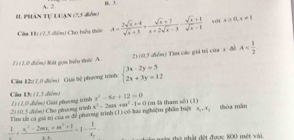 A. 2 . B. 3.
II. PHÀN Tự LUẠN (7,5 điểm)
Câu 11: (1,5 điểm) Cho biểu thức A= (2sqrt(x)+4)/sqrt(x)+3 + (sqrt(x)+7)/x+2sqrt(x)-3 - (sqrt(x)+1)/sqrt(x)-1  với x≥ 0, x!= 1
1) (1,0 điểm) Rút gọn biểu thức A. 2) (0,5 điểm) Tìm các giá trị của x đề A . 
Câu 12:(1,0 điểm) Giải hhat ? phương trình: beginarrayl 3x-2y=5 2x+3y=12endarray.
Câu 13: (1,5 điểm)
1) (1,0 điểm) Giải phương trình x^2-8x+12=0
2) (0,5 điểm) Cho phương trình x^2-2mx+m^2-1=0 (m là tham số) (1)
Tìm tất cả giá trị của m để phương trình (1) có hai nghiệm phân biệt x_1, x_2 thòa mãn
 1/x +frac (x_1)^2-2mx_1+m^2+1x_1x_2=1-frac 1x_2. 
ngày thứ nhất đệt được 800 mét vải.