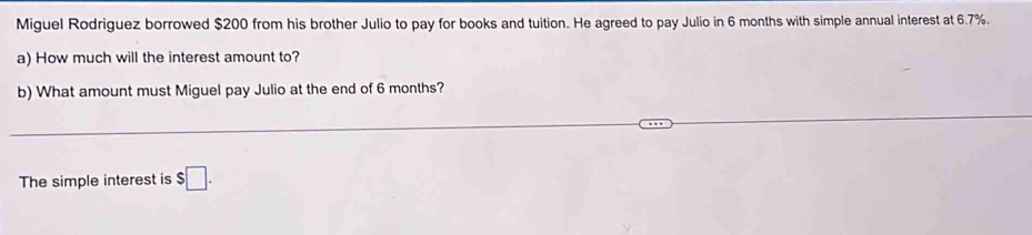 Miguel Rodriguez borrowed $200 from his brother Julio to pay for books and tuition. He agreed to pay Julio in 6 months with simple annual interest at 6.7%. 
a) How much will the interest amount to? 
b) What amount must Miguel pay Julio at the end of 6 months? 
The simple interest is $□.