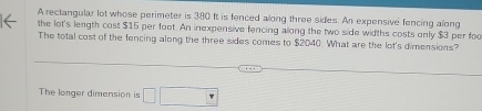 A rectangular lot whose perimeter is 380 ft is fenced along three sides. An expensive fencing along 
the lot's length cost $15 per foot. An inexpensive fencing along the two side widths costs only $3 per foo 
The total cost of the fencing along the three sides comes to $2040. What are the lot's dimensions? 
The longer dimension is □ □