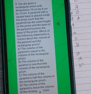 rectangular prism with 9. You are given a
by 15 cm. A pyramid with a dimensions 10 cm by B cm
square base is placed inside 
the prism such that the
pyramid has the same height 
as the prism and the base of the pyramid touches the
base of the prism. Which of
the following statements is 
correct about the volume of
the pyramid and the rectangular prism?
A) The volume of the
pyramid is equal to the volume of the rectangular
prism.
pyramid is one-third the B) The volume of the
volume of the rectangular
prism
C) The volume of the
pyramid is half the volume of
the rectangular prism. D) The volume of the
pyramid is twice the volume
of the rectang )rism.