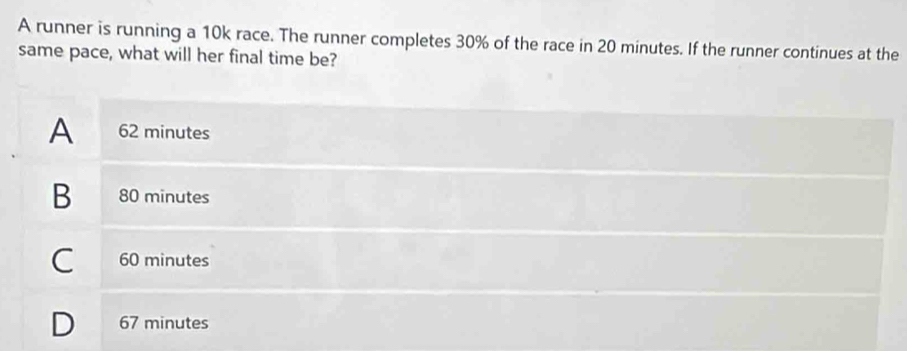 A runner is running a 10k race. The runner completes 30% of the race in 20 minutes. If the runner continues at the
same pace, what will her final time be?
A 62 minutes
B 80 minutes
C 60 minutes
D 67 minutes