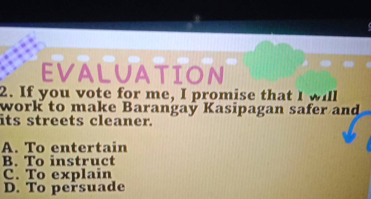 EVALUATION
2. If you vote for me, I promise that I will
work to make Barangaý Kasipagan safer and
its streets cleaner.
A. To entertain
B. To instruct
C. To explain
D. To persuade