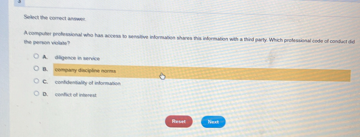 Select the correct answer.
A computer professional who has access to sensitive information shares this information with a third party. Which professional code of conduct did
the person violate?
A. diligence in service
B. company discipline norms
C. confidentiality of information
D. conflict of interest
Reset Next