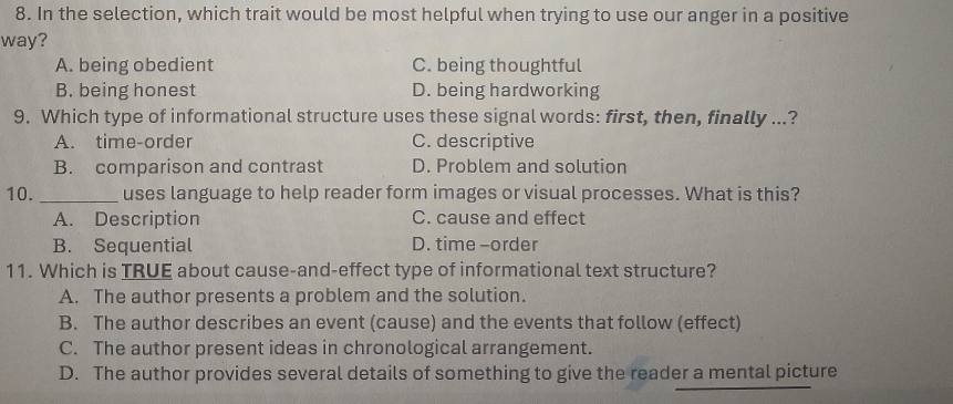 In the selection, which trait would be most helpful when trying to use our anger in a positive
way?
A. being obedient C. being thoughtful
B. being honest D. being hardworking
9. Which type of informational structure uses these signal words: first, then, finally ...?
A. time-order C. descriptive
B. comparison and contrast D. Problem and solution
10. _uses language to help reader form images or visual processes. What is this?
A. Description C. cause and effect
B. Sequential D. time -order
11. Which is TRUE about cause-and-effect type of informational text structure?
A. The author presents a problem and the solution.
B. The author describes an event (cause) and the events that follow (effect)
C. The author present ideas in chronological arrangement.
D. The author provides several details of something to give the reader a mental picture