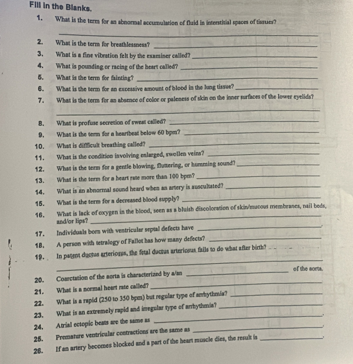 Fill in the Blanks. 
1. What is the term for an abnormal accumulation of fluid in interstitial spaces of tissues? 
_ 
2. What is the term for breathlessness?_ 
3. What is a fine vibration felt by the examiner called?_ 
4. What is pounding or racing of the heart called?_ 
5. What is the term for fainting?_ 
6. What is the term for an excessive amount of blood in the lung tissue?_ 
7. What is the term for an absence of color or paleness of skin on the inner surfaces of the lower eyelids? 
_ 
8. What is profuse secretion of sweat called?_ 
9. What is the term for a heartbeat below 60 bpm?_ 
10. What is difficult breathing called? 
_ 
11. What is the condition involving enlarged, swollen veins?_ 
12. What is the term for a gentle blowing, fluttering, or humming sound?_ 
13. What is the term for a heart rate more than 100 bpm?_ 
14. What is an abnormal sound heard when an artery is auscultated?_ 
15. What is the term for a decreased blood supply? 
_ 
_ 
16. What is lack of oxygen in the blood, seen as a bluish discoloration of skin/mucous membranes, nail beds, 
and/or lips? 
17. Individuals born with ventricular septal defects have_ 
18. A person with tetralogy of Fallot has how many defects?_ 
_ 
19. In patent ductus arteriosus, the fetal ductus arteriosus fails to do what after birth?_ 
_ 
of the aorta. 
20. Coarctation of the aorta is characterized by a/an 
21. What is a normal heart rate called? 
_ 
22. What is a rapid (250 to 350 bpm) but regular type of arrhythmia?_ 
23. What is an extremely rapid and irregular type of arrhythmia?_ 
24. Atrial ectopic beats are the same as_ 
_ 
25. Premature ventricular contractions are the same as 
26. If an artery becomes blocked and a part of the heart muscle dies, the result is_