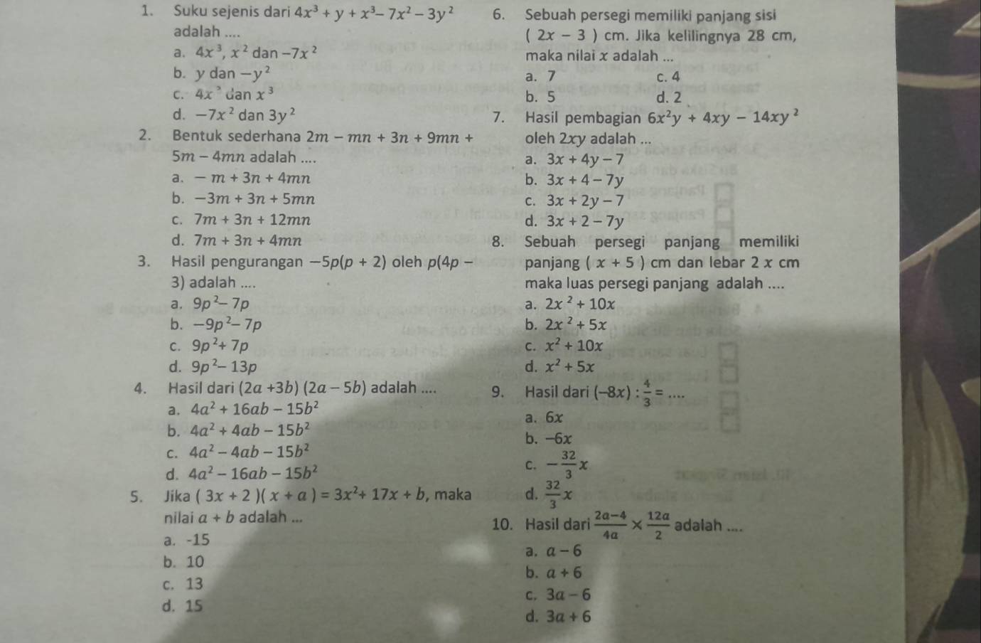 Suku sejenis dari 4x^3+y+x^3-7x^2-3y^2 6. Sebuah persegi memiliki panjang sisi
adalah .... (2x-3)cm. Jika kelilingnya 28 cm,
a. 4x^3,x^2 dan-7x^2 maka nilai x adalah ...
b. ydan-y^2 a. 7 c. 4
C. 4x^2danx^3 b. 5 d. 2
d. -7x^2dan3y^2 7. Hasil pembagian 6x^2y+4xy-14xy^2
2. Bentuk sederhana 2m-mn+3n+9mn+ oleh 2xy adalah ...
5m - 4mn adalah .... a. 3x+4y-7
a. -m+3n+4mn
b. 3x+4-7y
b. -3m+3n+5mn C. 3x+2y-7
C. 7m+3n+12mn d. 3x+2-7y
d. 7m+3n+4mn 8. Sebuah persegi panjang memiliki
3. Hasil pengurangan -5p(p+2) oleh p(4p- panjang (x+5)cm dan lebar 2 x cm
3) adalah .... maka luas persegi panjang adalah ....
a. 9p^2-7p a. 2x^2+10x
b. -9p^2-7p b. 2x^2+5x
C. 9p^2+7p C. x^2+10x
d. 9p^2-13p d. x^2+5x
4. Hasil dari (2a+3b)(2a-5b) adalah .... 9. Hasil dari (-8x): 4/3 =...
a. 4a^2+16ab-15b^2
a. 6x
b. 4a^2+4ab-15b^2
b. -6x
C. 4a^2-4ab-15b^2
d. 4a^2-16ab-15b^2
C. - 32/3 x
5. Jika (3x+2)(x+a)=3x^2+17x+b , maka d.  32/3 x
nilai a+b adalah ...
10. Hasil dari  (2a-4)/4a *  12a/2  adalah_ ... .
a. -15
a. a-6
b. 10
b. a+6
c. 13
C. 3a-6
d. 15
d. 3a+6