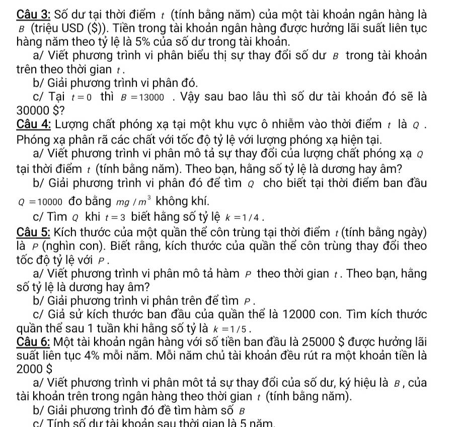 Số dư tại thời điểm t (tính bằng năm) của một tài khoản ngân hàng là
B (triệu USD ($)). Tiền trong tài khoản ngân hàng được hưởng lãi suất liên tục
hàng năm theo tỷ lệ là 5% của số dư trong tài khoản.
a/ Viết phương trình vi phân biểu thị sự thay đổi số dư в trong tài khoản
trên theo thời gian t .
b/ Giải phương trình vi phân đó.
c/ Tại t=0 thì B=13000. Vậy sau bao lâu thì số dư tài khoản đó sẽ là
30000 $?
Câu 4: Lượng chất phóng xạ tại một khu vực ô nhiễm vào thời điểm ≠ là q .
Phóng xạ phân rã các chất với tốc độ tỷ lệ với lượng phóng xạ hiện tại.
a/ Viết phương trình vi phân mô tả sự thay đổi của lượng chất phóng xạ q
tại thời điểm t (tính bằng năm). Theo bạn, hằng số tỷ lệ là dương hay âm?
b/ Giải phương trình vi phân đó để tìm q cho biết tại thời điểm ban đầu
Q=10000 đo bằng mg/m^3 không khí.
c/ Tìm q khi t=3 biết hằng số tỷ lệ k=1/4.
Câu 5: Kích thước của một quần thể côn trùng tại thời điểm : (tính bằng ngày)
là P (nghìn con). Biết rằng, kích thước của quần thể côn trùng thay đổi theo
tốc độ tỷ lệ với P .
a/ Viết phương trình vi phân mô tả hàm P theo thời gian ł . Theo bạn, hằng
số tỷ lệ là dương hay âm?
b/ Giải phương trình vi phân trên để tìm P .
c/ Giả sử kích thước ban đầu của quần thể là 12000 con. Tìm kích thước
quần thể sau 1 tuần khi hằng số tỷ là k=1/5.
Câu 6: Một tài khoản ngân hàng với số tiền ban đầu là 25000 $ được hưởng lãi
suất liên tục 4% mỗi năm. Mỗi năm chủ tài khoản đều rút ra một khoản tiền là
2000 $
a/ Viết phương trình vi phân một tả sự thay đối của số dư, ký hiệu là β , của
tài khoản trên trong ngân hàng theo thời gian τ (tính bằng năm).
b/ Giải phương trình đó đề tìm hàm số B
c/ Tính số dự tài khoản sau thời gian là 5 năm