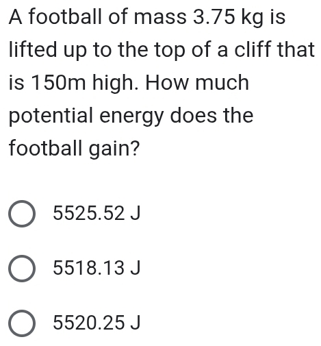 A football of mass 3.75 kg is
lifted up to the top of a cliff that
is 150m high. How much
potential energy does the
football gain?
5525.52 J
5518.13 J
5520.25 J