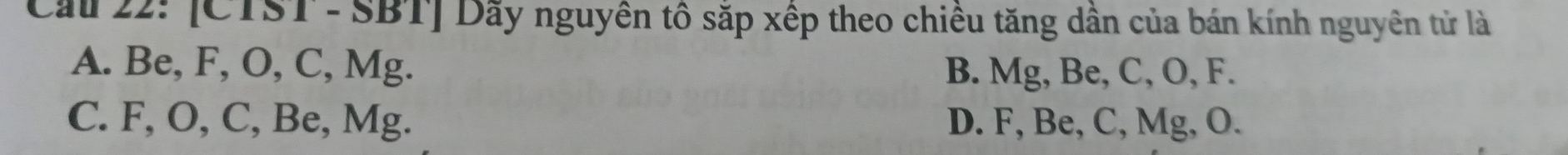 Cầu 22: [CTST - SBT] Dãy nguyên tô sắp xếp theo chiều tăng dẫn của bán kính nguyên tử là
A. Be, F, O, C, Mg. B. Mg, Be, C, O, F.
C. F, O, C, Be, Mg. D. F, Be, C, Mg, O.