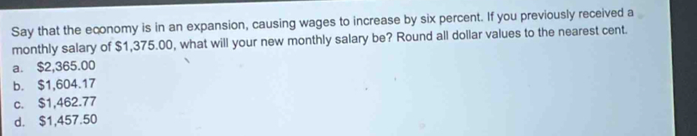 Say that the economy is in an expansion, causing wages to increase by six percent. If you previously received a
monthly salary of $1,375.00, what will your new monthly salary be? Round all dollar values to the nearest cent.
a. $2,365.00
b. $1,604.17
c. $1,462.77
d. $1,457.50