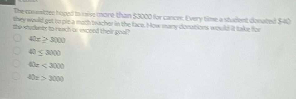 The committee hoped to raise more than $3000 for cancer. Every time a student donated $40
they would get to pie a math teacher in the face. How many donations would it take for
the students to reach or exceed their goal?
40x≥ 3000
40≤ 3000
40x<3000</tex>
40x>3000