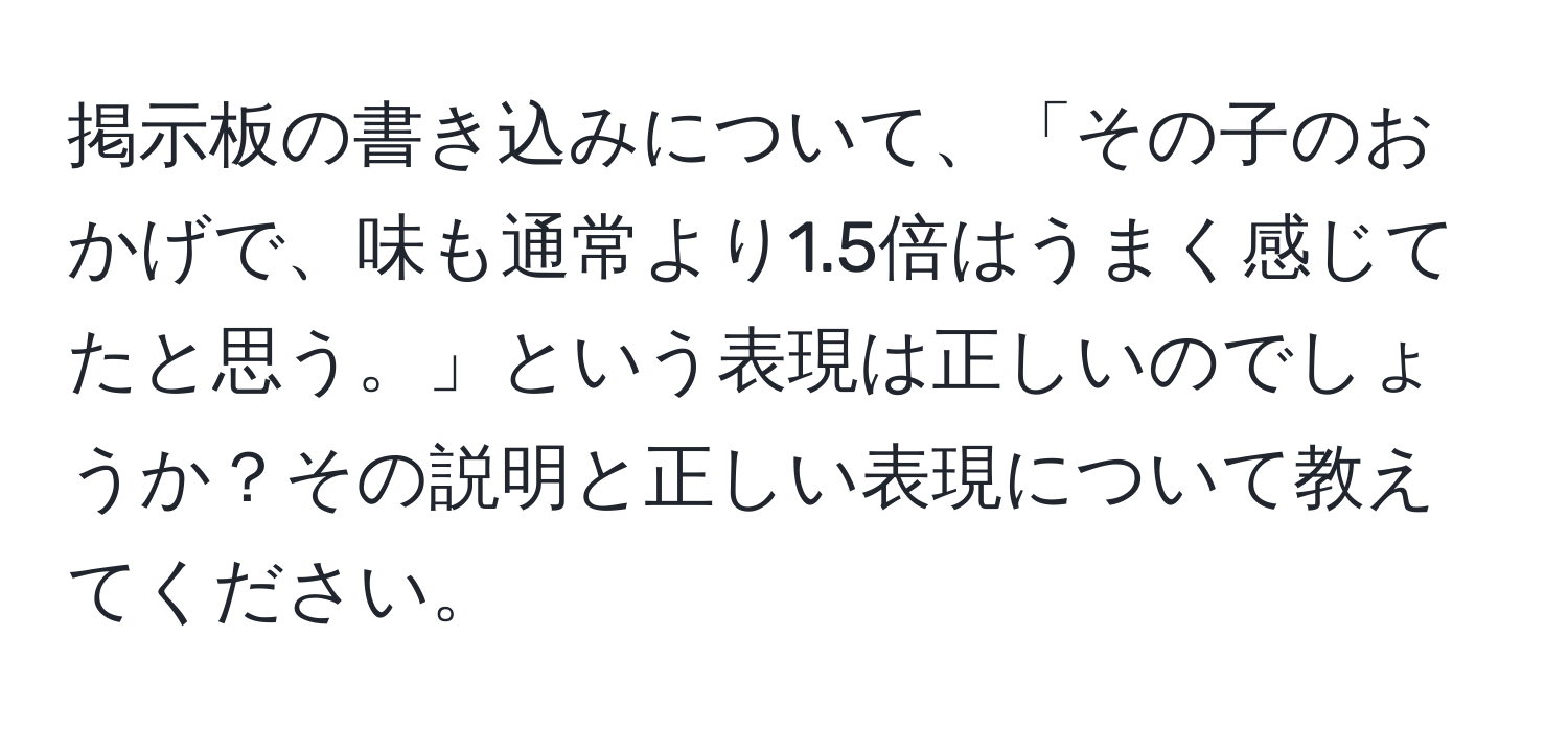 掲示板の書き込みについて、「その子のおかげで、味も通常より1.5倍はうまく感じてたと思う。」という表現は正しいのでしょうか？その説明と正しい表現について教えてください。