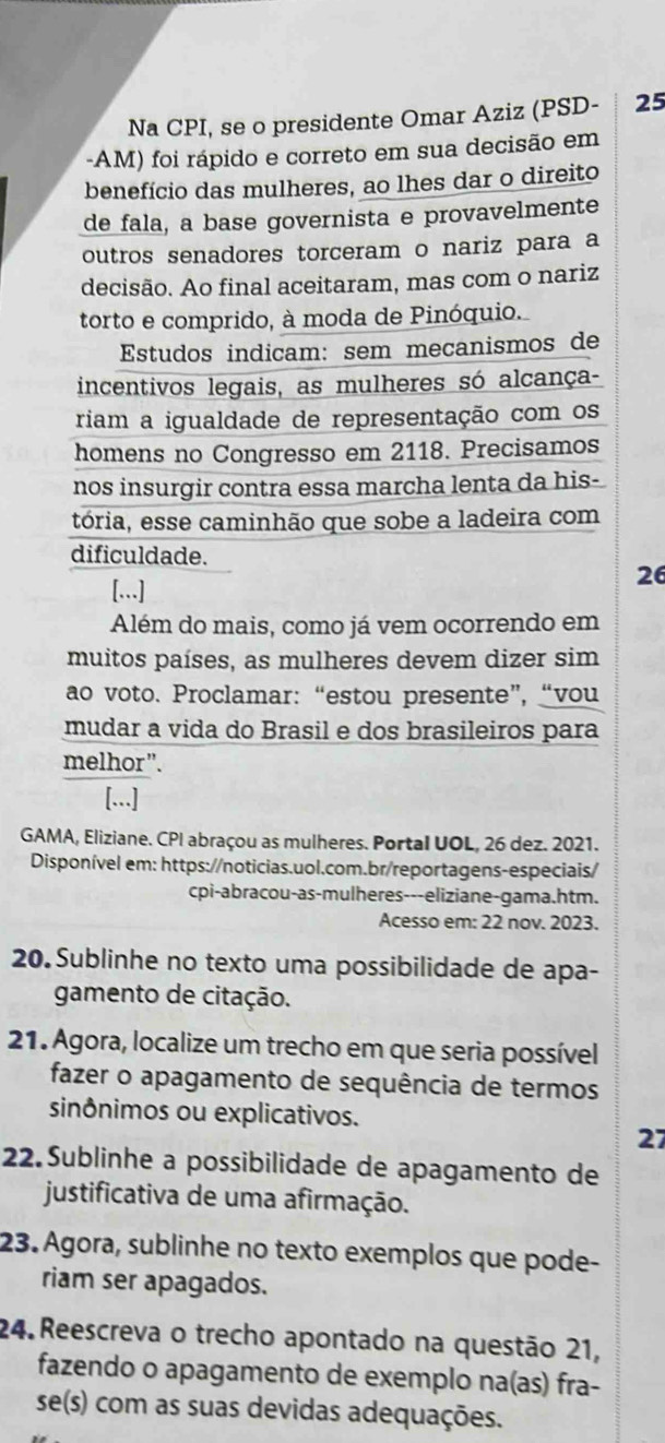 Na CPI, se o presidente Omar Aziz (PSD- 25
-AM) foi rápido e correto em sua decisão em
benefício das mulheres, ao lhes dar o direito
de fala, a base governista e provavelmente
outros senadores torceram o nariz para a
decisão. Ao final aceitaram, mas com o nariz
torto e comprido, à moda de Pinóquio.
Estudos indicam: sem mecanismos de
incentivos legais, as mulheres só alcança-
riam a igualdade de representação com os
homens no Congresso em 2118. Precisamos
nos insurgir contra essa marcha lenta da his-
tória, esse caminhão que sobe a ladeira com
dificuldade.
[...]
26
Além do mais, como já vem ocorrendo em
muitos países, as mulheres devem dizer sim
ao voto. Proclamar: “estou presente”, “vou
mudar a vida do Brasil e dos brasileiros para
melhor".
[...]
GAMA, Eliziane. CPI abraçou as mulheres. Portal UOL, 26 dez. 2021.
Disponível em: https://noticias.uol.com.br/reportagens-especiais/
cpi-abracou-as-mulheres---eliziane-gama.htm.
Acesso em: 22 nov. 2023.
20. Sublinhe no texto uma possibilidade de apa-
gamento de citação.
21. Agora, localize um trecho em que seria possível
fazer o apagamento de sequência de termos
sinônimos ou explicativos.
27
22. Sublinhe a possibilidade de apagamento de
justificativa de uma afirmação.
23. Agora, sublinhe no texto exemplos que pode-
riam ser apagados.
24. Reescreva o trecho apontado na questão 21,
fazendo o apagamento de exemplo na(as) fra-
se(s) com as suas devidas adequações.