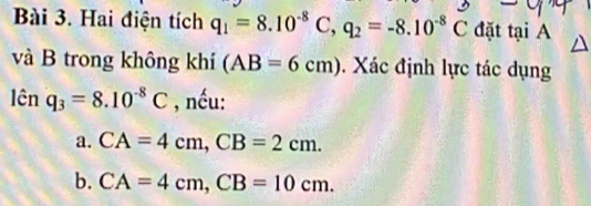 Hai điện tích q_1=8.10^(-8)C, q_2=-8.10^(-8)C đặt tại A
và B trong không khí (AB=6cm). Xác định lực tác dụng
limlimits q_cnq_3=8.10^(-8)C , nếu:
a. CA=4cm, CB=2cm.
b. CA=4cm, CB=10cm.