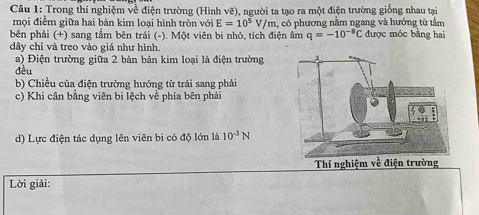 Trong thí nghiệm về điện trường (Hình vẽ), người ta tạo ra một điện trường giống nhau tại 
mọi điểm giữa hai bản kim loại hình tròn với E=10^5V/m , có phương nằm ngang và hướng từ tấm 
bên phải (+) sang tầm bên trái (-). Một viên bi nhỏ, tích điện âm q=-10^(-8)C được móc bằng hai 
dây chỉ và treo vào giá như hình. 
a) Điện trường giữa 2 bản bản kim loại là điện trường 
đều 
b) Chiều của điện trường hướng từ trái sang phải 
c) Khi cân bằng viên bi lệch về phía bên phải 
d) Lực điện tác dụng lên viên bi có độ lớn là 10^(-3)N
Thí nghiệm về điện trg 
Lời giải: