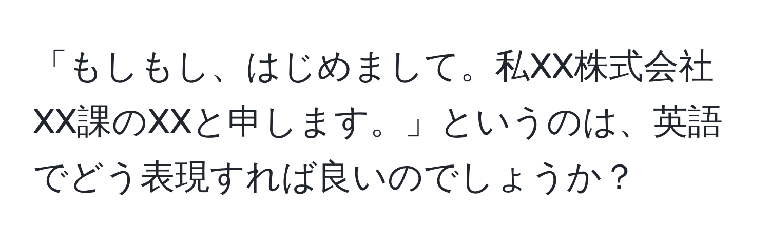 「もしもし、はじめまして。私XX株式会社XX課のXXと申します。」というのは、英語でどう表現すれば良いのでしょうか？