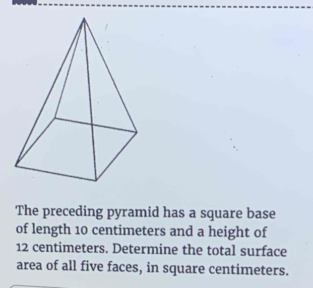 The preceding pyramid has a square base 
of length 10 centimeters and a height of
12 centimeters. Determine the total surface 
area of all five faces, in square centimeters.