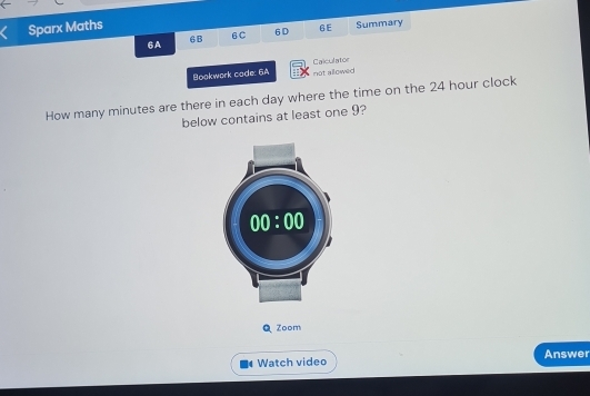 Sparx Maths
6A 6 B 6C 6D 6E Summary
Boakwork code: 6A Calculatoe
not allowed 
How many minutes are there in each day where the time on the 24 hour clock
below contains at least one 9?
Zoom
Watch video Answer