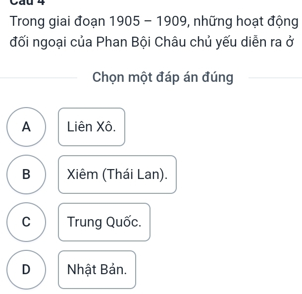 Cau 4
Trong giai đoạn 1905 - 1909, những hoạt động
đối ngoại của Phan Bội Châu chủ yếu diễn ra ở
Chọn một đáp án đúng
A Liên Xô.
B Xiêm (Thái Lan).
C Trung Quốc.
D Nhật Bản.