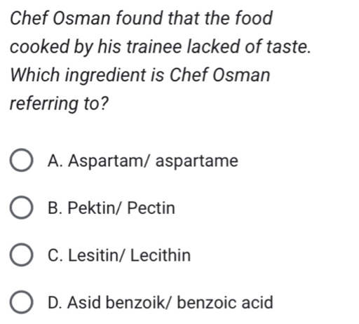 Chef Osman found that the food
cooked by his trainee lacked of taste.
Which ingredient is Chef Osman
referring to?
A. Aspartam/ aspartame
B. Pektin/ Pectin
C. Lesitin/ Lecithin
D. Asid benzoik/ benzoic acid