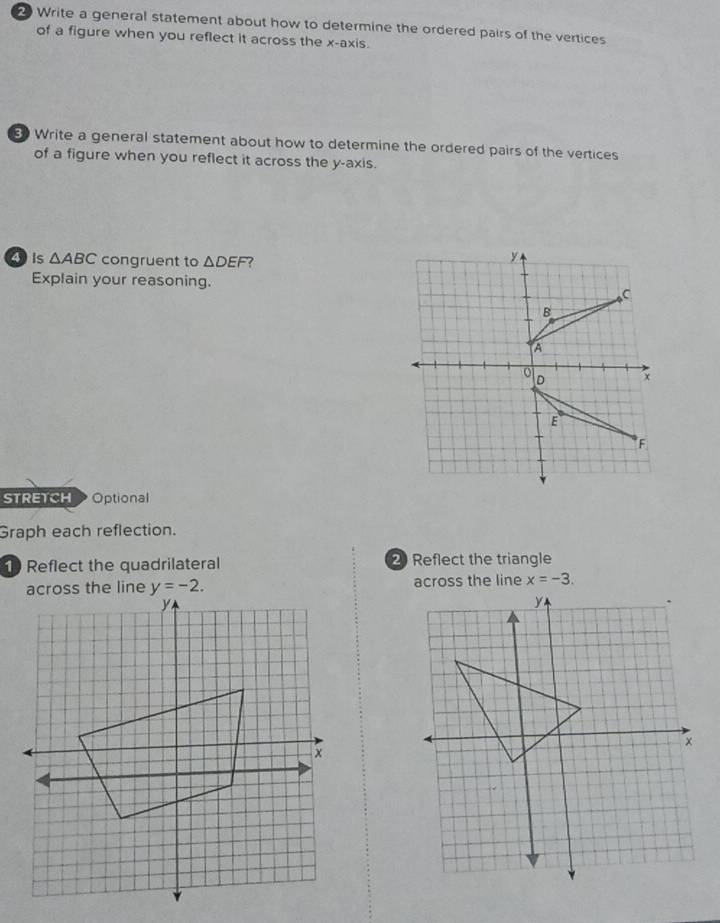 Write a general statement about how to determine the ordered pairs of the vertices
of a figure when you reflect it across the x-axis.
Write a general statement about how to determine the ordered pairs of the vertices
of a figure when you reflect it across the y-axis.
4is △ ABC congruent to △ DEF 7
Explain your reasoning.
STRETCH Optional
Graph each reflection.
Reflect the quadrilateral 2 Reflect the triangle
x=-3.