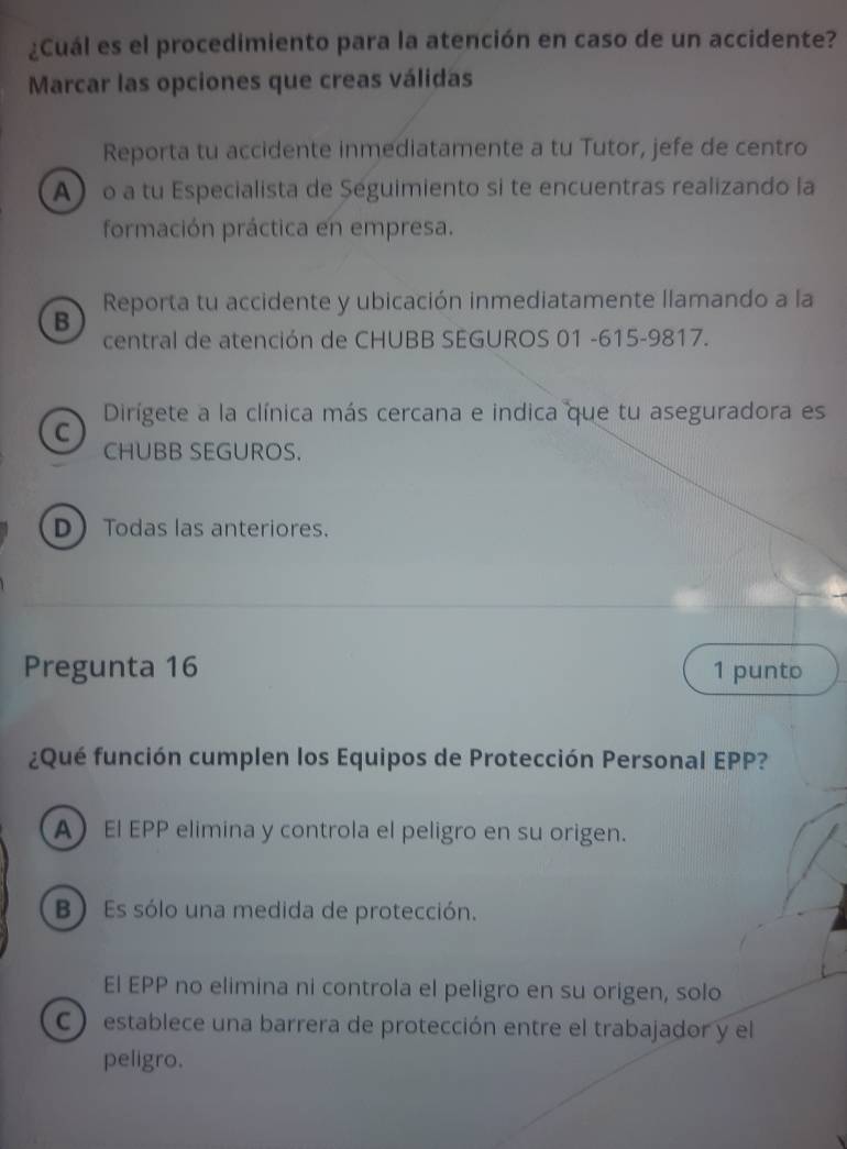 ¿Cuál es el procedimiento para la atención en caso de un accidente?
Marcar las opciones que creas válidas
Reporta tu accidente inmediatamente a tu Tutor, jefe de centro
A o a tu Especialista de Seguimiento si te encuentras realizando la
formación práctica en empresa.
Reporta tu accidente y ubicación inmediatamente llamando a la
B
central de atención de CHUBB SEGUROS 01 -615-9817.
Dirígete a la clínica más cercana e indica que tu aseguradora es
C
CHUBB SEGUROS.
D Todas las anteriores.
Pregunta 16 1 punto
¿Qué función cumplen los Equipos de Protección Personal EPP?
A El EPP elimina y controla el peligro en su origen.
B) Es sólo una medida de protección.
El EPP no elimina ni controla el peligro en su origen, solo
C ) establece una barrera de protección entre el trabajador y el
peligro.