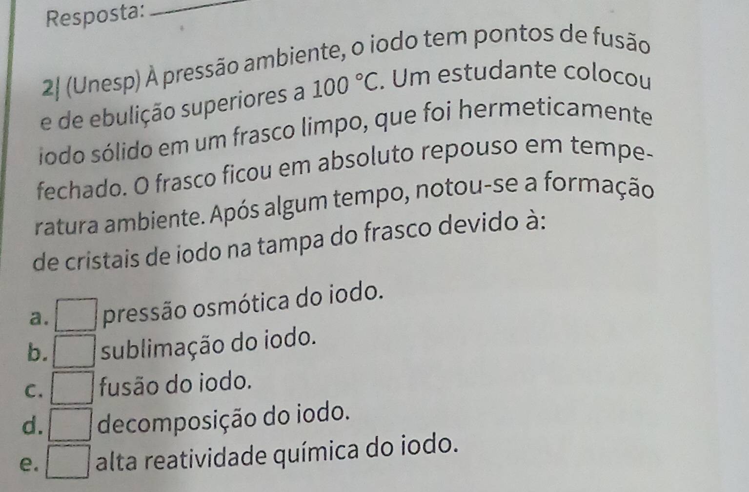 Resposta:_
2| (Unesp) À pressão ambiente, o iodo tem pontos de fusão
e de ebulição superiores a 100°C. Um estudante colocou
iodo sólido em um frasco limpo, que foi hermeticamente
fechado. O frasco ficou em absoluto repouso em tempe-
ratura ambiente. Após algum tempo, notou-se a formação
de cristais de iodo na tampa do frasco devido à:
a. pressão osmótica do iodo.
b. sublimação do iodo.
C. fusão do iodo.
d.
decomposição do iodo.
e.
alta reatividade química do iodo.