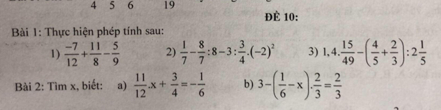 4 5 6 19 
ĐÈ 10: 
Bài 1: Thực hiện phép tính sau: 
1)  (-7)/12 + 11/8 - 5/9  2)  1/7 - 8/7 :8-3: 3/4 · (-2)^2 3) 1,4. 15/49 -( 4/5 + 2/3 ):2 1/5 
Bài 2: Tìm x, biết: a)  11/12 .x+ 3/4 =- 1/6  b) 3-( 1/6 -x)·  2/3 = 2/3 