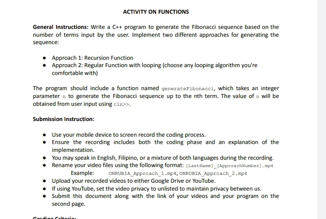 ACTIVITY ON FUNCTIONS 
General Instructions: Write a C++ program to generate the Fibonacci sequence based on the 
number of terms input by the user. Implement two different approaches for generating the 
sequence: 
Approach 1: Recursion Function 
Approach 2: Regular Function with looping (choose any looping algorithm you're 
comfortable with) 
The program should include a function named generateFibonacci, which takes an integer 
parameter n to generate the Fibonacci sequence up to the nth term. The value of n will be 
obtained from user input using cin>>. 
Submission Instruction: 
Use your mobile device to screen record the coding process. 
Ensure the recording includes both the coding phase and an explanation of the 
implementation. 
You may speak in English, Filipino, or a mixture of both languages during the recording. 
Rename your video files using the following format: [LastName]_[ApproachNumber] .mp4 
Example: ONRUBIA_Appreach_1.mp4,ONRUBIA_Appreach_2.mp4 
Upload your recorded videos to either Google Drive or YouTube. 
If using YouTube, set the video privacy to unlisted to maintain privacy between us. 
Submit this document along with the link of your videos and your program on the 
second page.