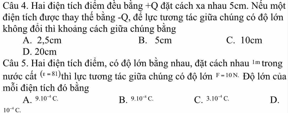 Hai điện tích điểm đều bằng +Q đặt cách xa nhau 5cm. Nều một
điện tích được thay thể bằng -Q, để lực tương tác giữa chúng có độ lớn
không đồi thì khoảng cách giữa chúng bằng
A. 2,5cm B. 5cm C. 10cm
D. 20cm
Câu 5. Hai điện tích điểm, có độ lớn bằng nhau, đặt cách nhau 1m trong
nước cất (varepsilon =81) thì lực tương tác giữa chúng có độ lớn F=10N. Độ lớn của
mỗi điện tích đó bằng
C.
A. 9.10^(-4)C. 9.10^(-8)C. 3.10^(-4)C. D.
B.
10^(-4)C.