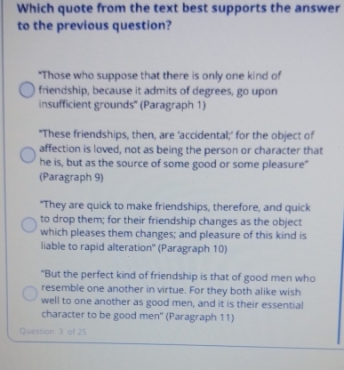 Which quote from the text best supports the answer
to the previous question?
"Those who suppose that there is only one kind of
friendship, because it admits of degrees, go upon
insufficient grounds' (Paragraph 1)
‘These friendships, then, are ’accidental;’ for the object of
affection is loved, not as being the person or character that
he is, but as the source of some good or some pleasure"
(Paragraph 9)
“They are quick to make friendships, therefore, and quick
to drop them; for their friendship changes as the object
which pleases them changes; and pleasure of this kind is
liable to rapid alteration' (Paragraph 10)
“But the perfect kind of friendship is that of good men who
resemble one another in virtue. For they both alike wish
well to one another as good men, and it is their essential
character to be good men' (Paragraph 11)
Question 3 of 25