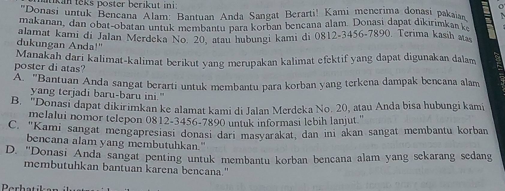 tikan teks poster berikut ini:
''Donasi untuk Bencana Alam: Bantuan Anda Sangat Berarti! Kami menerima donasi pakaian
makanan, dan obat-obatan untuk membantu para korban bencana alam. Donasi dapat dikirimkan ke
alamat kami di Jalan Merdeka No. 20, atau hubungi kami di 0812-3456-7890. Terima kasih atas
dukungan Anda!"
Manakah dari kalimat-kalimat berikut yang merupakan kalimat efektif yang dapat digunakan dalam
poster di atas?
A. ''Bantuan Anda sangat berarti untuk membantu para korban yang terkena dampak bencana alam
yang terjadi baru-baru ini."
B. ''Donasi dapat dikirimkan ke alamat kami di Jalan Merdeka No. 20, atau Anda bisa hubungi kami
melalui nomor telepon 0812-3456-7890 untuk informasi lebih lanjut."
C. "Kami sangat mengapresiasi donasi dari masyarakat, dan ini akan sangat membantu korban
bencana alam yang membutuhkan."
D. "Donasi Anda sangat penting untuk membantu korban bencana alam yang sekarang sedang
membutuhkan bantuan karena bencana."