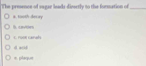 The presence of sugar leads directly to the formation of_
a. tooth decay
b. cavities
C. root canals
d. acid
e. plaque